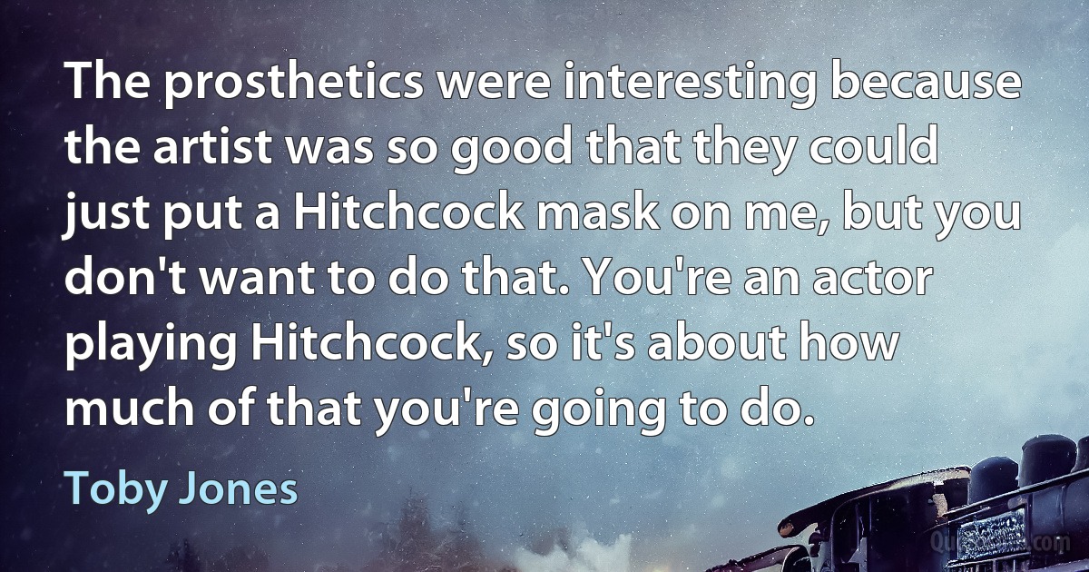 The prosthetics were interesting because the artist was so good that they could just put a Hitchcock mask on me, but you don't want to do that. You're an actor playing Hitchcock, so it's about how much of that you're going to do. (Toby Jones)