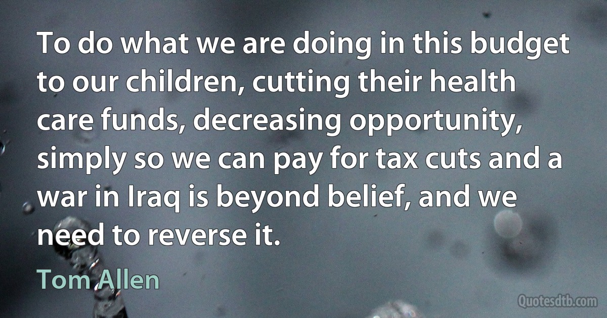 To do what we are doing in this budget to our children, cutting their health care funds, decreasing opportunity, simply so we can pay for tax cuts and a war in Iraq is beyond belief, and we need to reverse it. (Tom Allen)