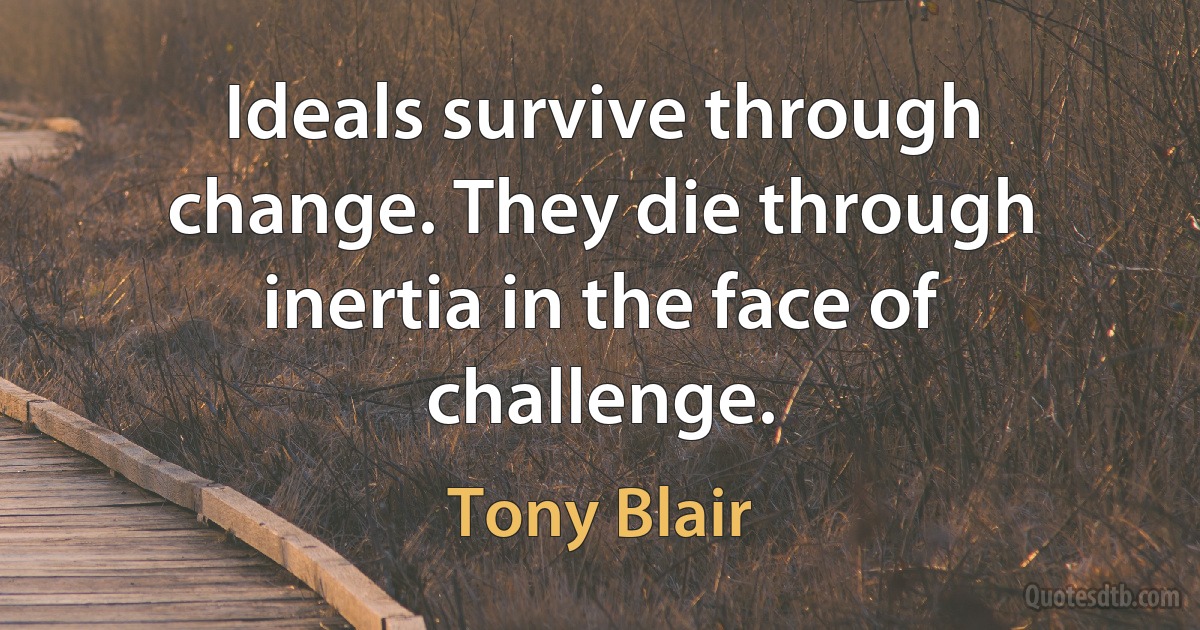 Ideals survive through change. They die through inertia in the face of challenge. (Tony Blair)