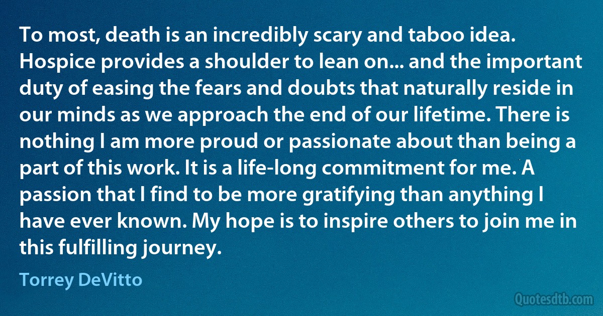 To most, death is an incredibly scary and taboo idea. Hospice provides a shoulder to lean on... and the important duty of easing the fears and doubts that naturally reside in our minds as we approach the end of our lifetime. There is nothing I am more proud or passionate about than being a part of this work. It is a life-long commitment for me. A passion that I find to be more gratifying than anything I have ever known. My hope is to inspire others to join me in this fulfilling journey. (Torrey DeVitto)