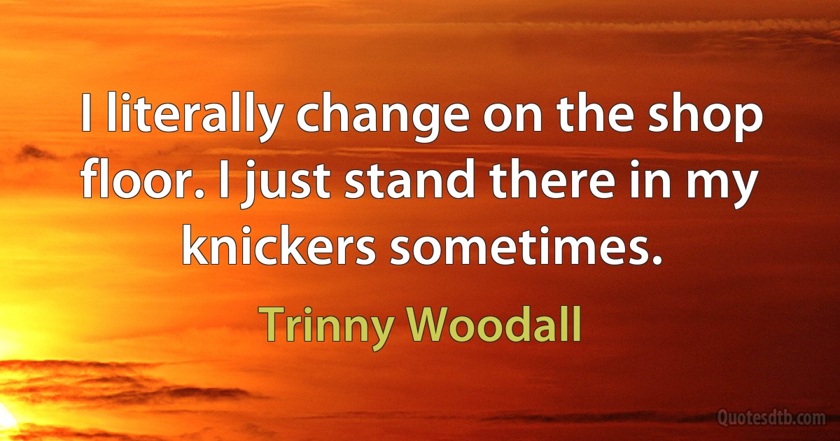 I literally change on the shop floor. I just stand there in my knickers sometimes. (Trinny Woodall)