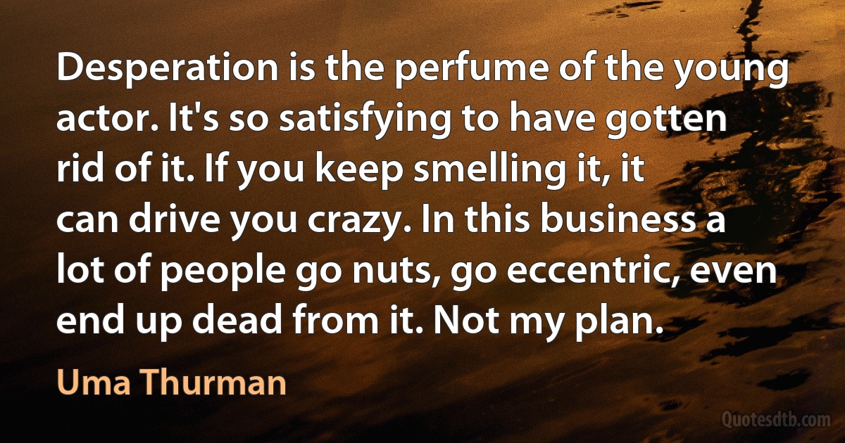 Desperation is the perfume of the young actor. It's so satisfying to have gotten rid of it. If you keep smelling it, it can drive you crazy. In this business a lot of people go nuts, go eccentric, even end up dead from it. Not my plan. (Uma Thurman)