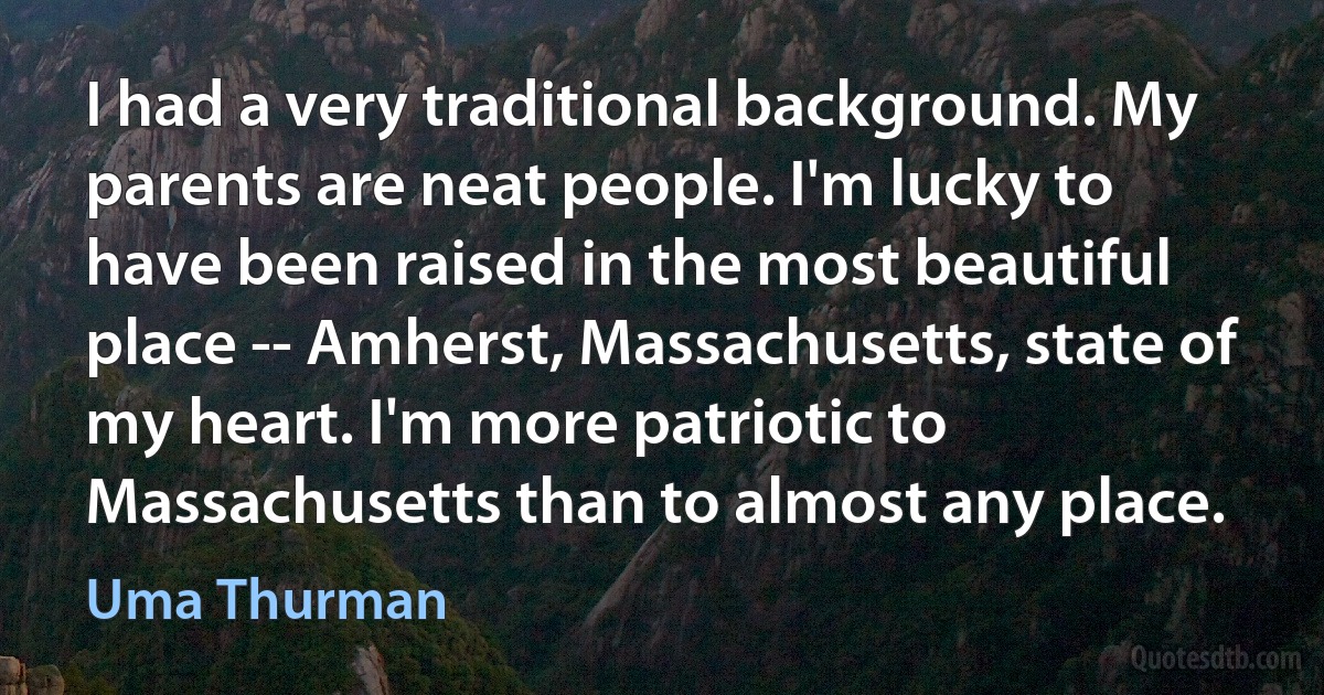 I had a very traditional background. My parents are neat people. I'm lucky to have been raised in the most beautiful place -- Amherst, Massachusetts, state of my heart. I'm more patriotic to Massachusetts than to almost any place. (Uma Thurman)