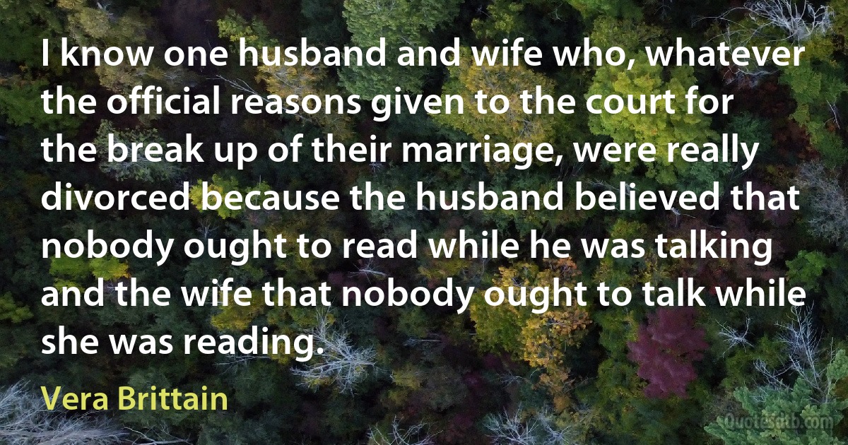 I know one husband and wife who, whatever the official reasons given to the court for the break up of their marriage, were really divorced because the husband believed that nobody ought to read while he was talking and the wife that nobody ought to talk while she was reading. (Vera Brittain)