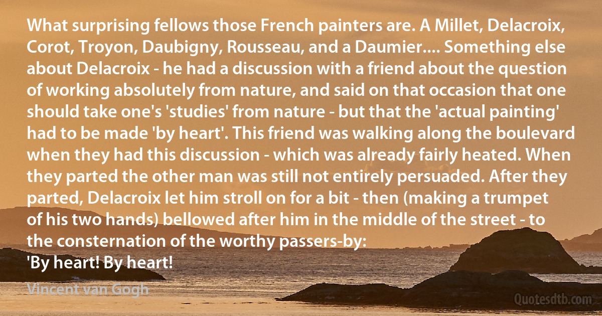 What surprising fellows those French painters are. A Millet, Delacroix, Corot, Troyon, Daubigny, Rousseau, and a Daumier.... Something else about Delacroix - he had a discussion with a friend about the question of working absolutely from nature, and said on that occasion that one should take one's 'studies' from nature - but that the 'actual painting' had to be made 'by heart'. This friend was walking along the boulevard when they had this discussion - which was already fairly heated. When they parted the other man was still not entirely persuaded. After they parted, Delacroix let him stroll on for a bit - then (making a trumpet of his two hands) bellowed after him in the middle of the street - to the consternation of the worthy passers-by:
'By heart! By heart! (Vincent van Gogh)