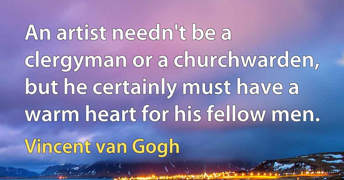 An artist needn't be a clergyman or a churchwarden, but he certainly must have a warm heart for his fellow men. (Vincent van Gogh)