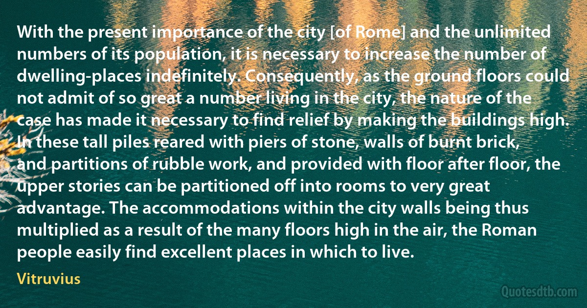 With the present importance of the city [of Rome] and the unlimited numbers of its population, it is necessary to increase the number of dwelling-places indefinitely. Consequently, as the ground floors could not admit of so great a number living in the city, the nature of the case has made it necessary to find relief by making the buildings high. In these tall piles reared with piers of stone, walls of burnt brick, and partitions of rubble work, and provided with floor after floor, the upper stories can be partitioned off into rooms to very great advantage. The accommodations within the city walls being thus multiplied as a result of the many floors high in the air, the Roman people easily find excellent places in which to live. (Vitruvius)