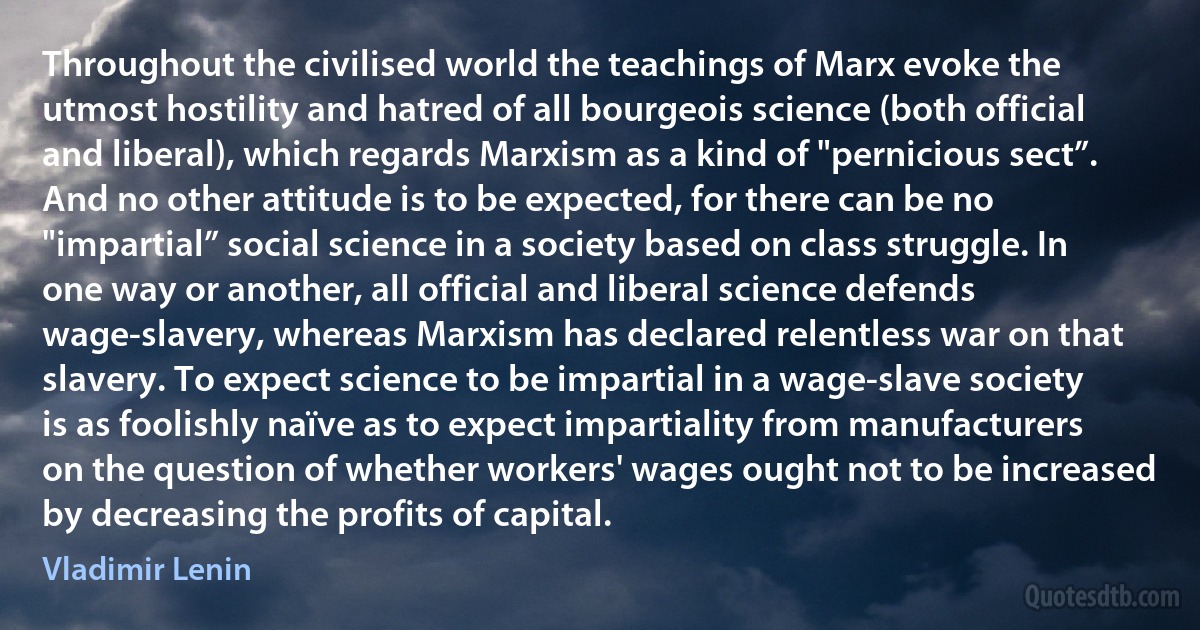 Throughout the civilised world the teachings of Marx evoke the utmost hostility and hatred of all bourgeois science (both official and liberal), which regards Marxism as a kind of "pernicious sect”. And no other attitude is to be expected, for there can be no "impartial” social science in a society based on class struggle. In one way or another, all official and liberal science defends wage-slavery, whereas Marxism has declared relentless war on that slavery. To expect science to be impartial in a wage-slave society is as foolishly naïve as to expect impartiality from manufacturers on the question of whether workers' wages ought not to be increased by decreasing the profits of capital. (Vladimir Lenin)