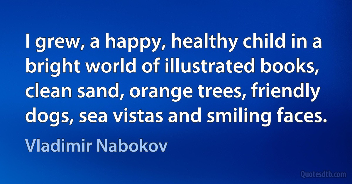 I grew, a happy, healthy child in a bright world of illustrated books, clean sand, orange trees, friendly dogs, sea vistas and smiling faces. (Vladimir Nabokov)