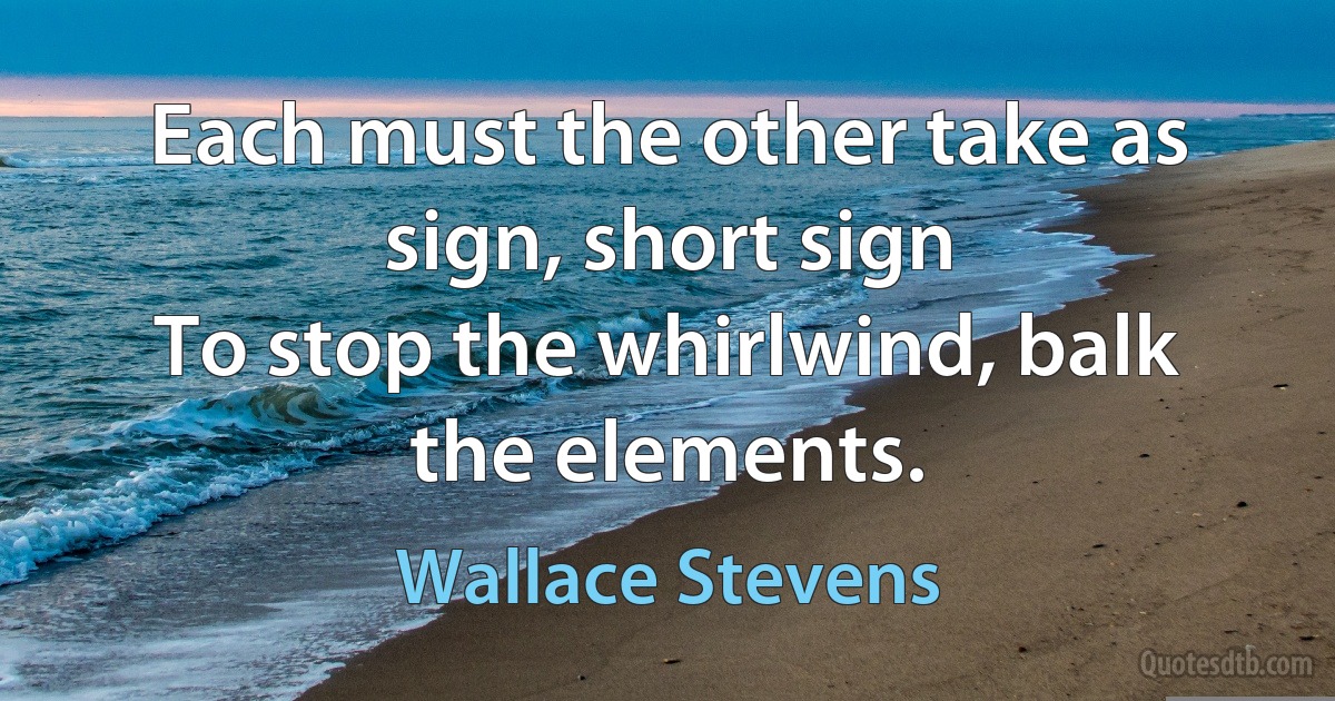 Each must the other take as sign, short sign
To stop the whirlwind, balk the elements. (Wallace Stevens)