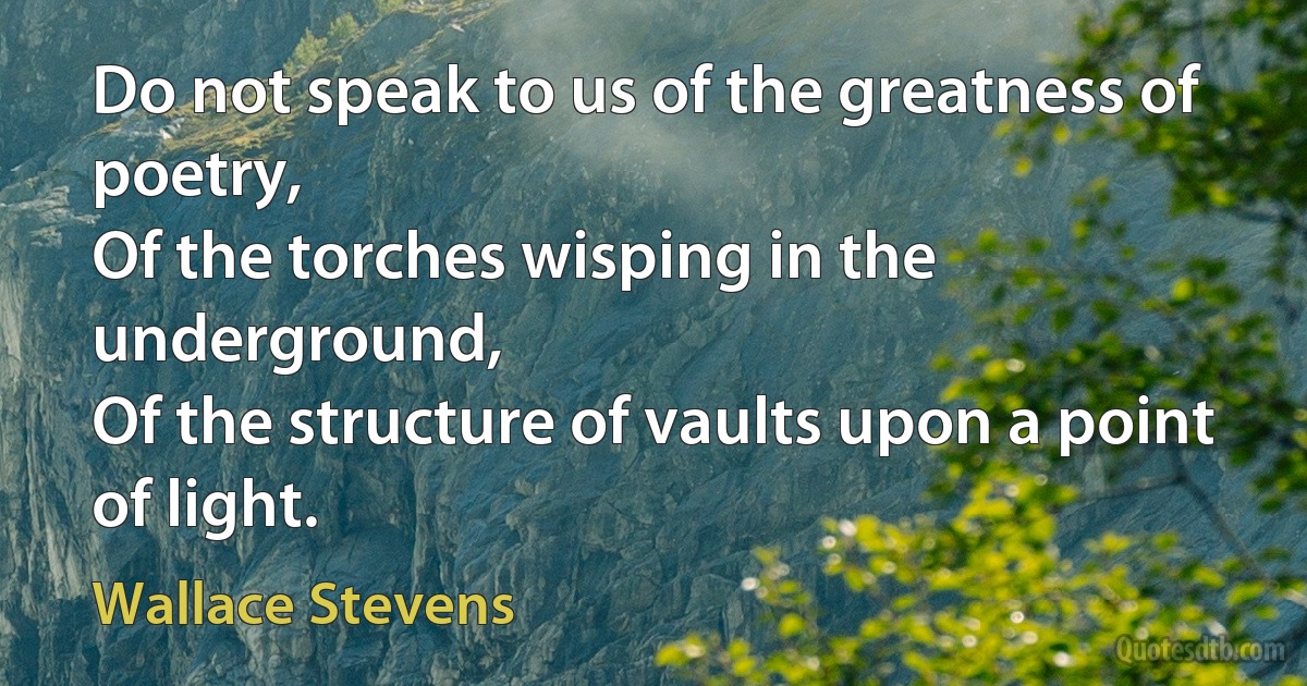 Do not speak to us of the greatness of poetry,
Of the torches wisping in the underground,
Of the structure of vaults upon a point of light. (Wallace Stevens)