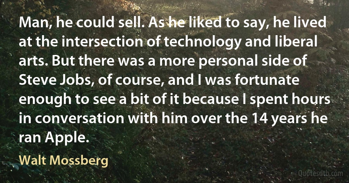 Man, he could sell. As he liked to say, he lived at the intersection of technology and liberal arts. But there was a more personal side of Steve Jobs, of course, and I was fortunate enough to see a bit of it because I spent hours in conversation with him over the 14 years he ran Apple. (Walt Mossberg)