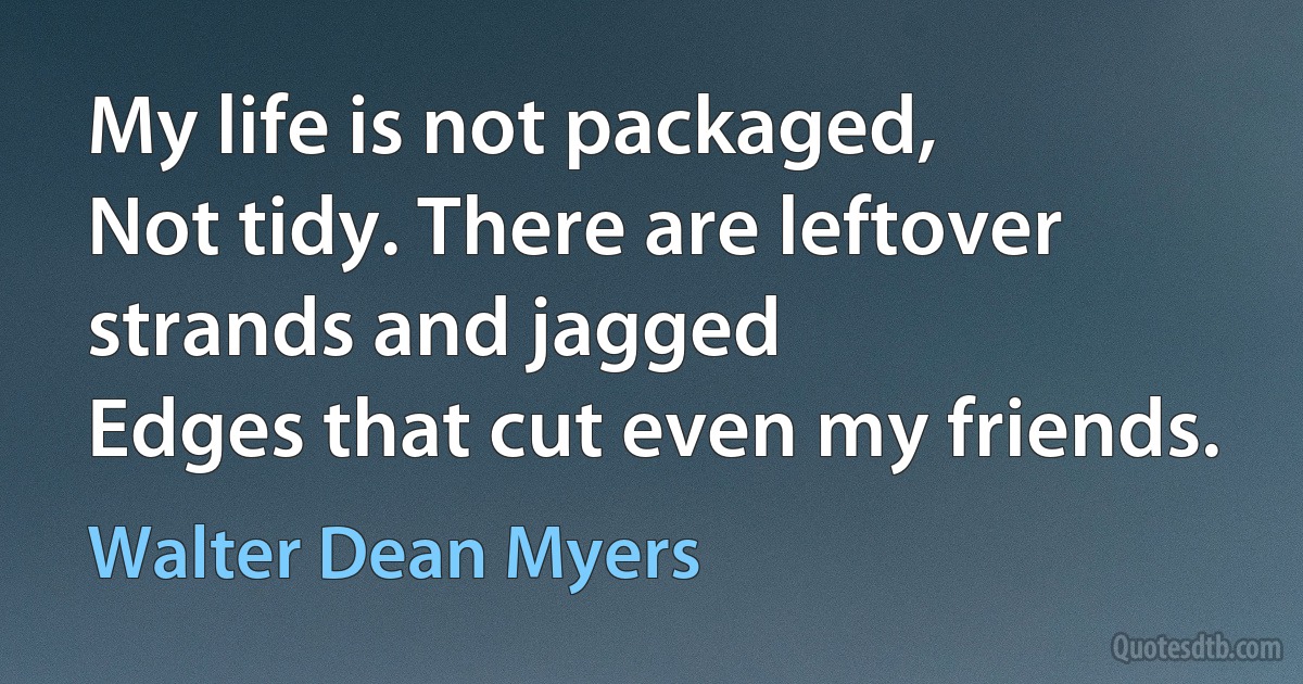 My life is not packaged,
Not tidy. There are leftover strands and jagged
Edges that cut even my friends. (Walter Dean Myers)