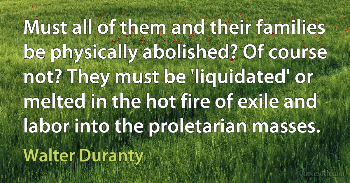 Must all of them and their families be physically abolished? Of course not? They must be 'liquidated' or melted in the hot fire of exile and labor into the proletarian masses. (Walter Duranty)