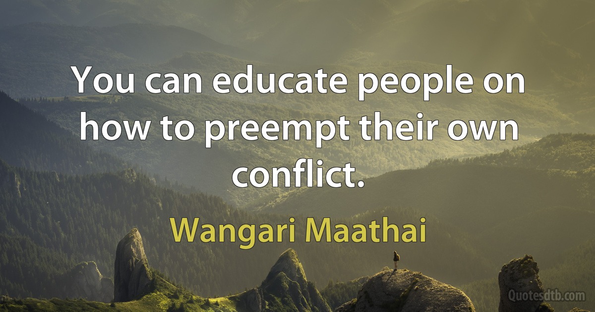 You can educate people on how to preempt their own conflict. (Wangari Maathai)