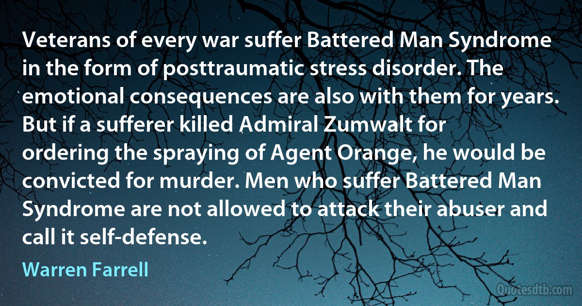 Veterans of every war suffer Battered Man Syndrome in the form of posttraumatic stress disorder. The emotional consequences are also with them for years. But if a sufferer killed Admiral Zumwalt for ordering the spraying of Agent Orange, he would be convicted for murder. Men who suffer Battered Man Syndrome are not allowed to attack their abuser and call it self-defense. (Warren Farrell)