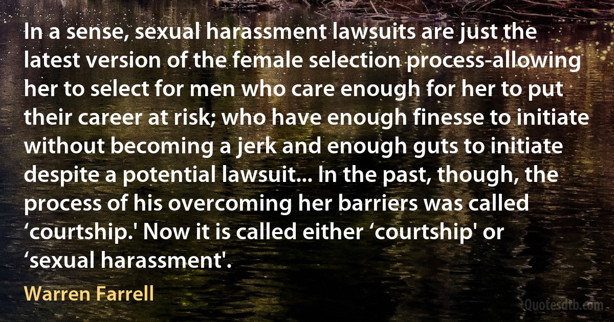 In a sense, sexual harassment lawsuits are just the latest version of the female selection process-allowing her to select for men who care enough for her to put their career at risk; who have enough finesse to initiate without becoming a jerk and enough guts to initiate despite a potential lawsuit... In the past, though, the process of his overcoming her barriers was called ‘courtship.' Now it is called either ‘courtship' or ‘sexual harassment'. (Warren Farrell)