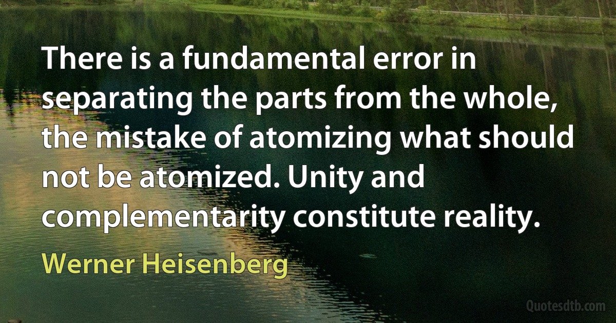 There is a fundamental error in separating the parts from the whole, the mistake of atomizing what should not be atomized. Unity and complementarity constitute reality. (Werner Heisenberg)