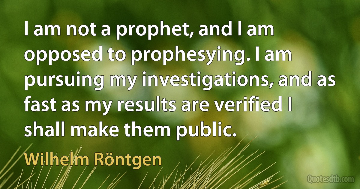 I am not a prophet, and I am opposed to prophesying. I am pursuing my investigations, and as fast as my results are verified I shall make them public. (Wilhelm Röntgen)