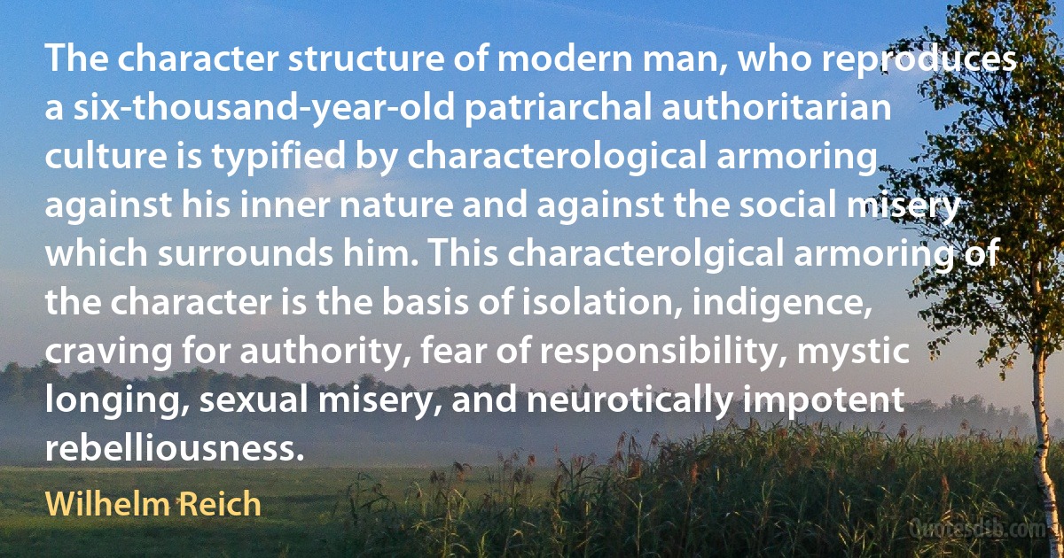 The character structure of modern man, who reproduces a six-thousand-year-old patriarchal authoritarian culture is typified by characterological armoring against his inner nature and against the social misery which surrounds him. This characterolgical armoring of the character is the basis of isolation, indigence, craving for authority, fear of responsibility, mystic longing, sexual misery, and neurotically impotent rebelliousness. (Wilhelm Reich)