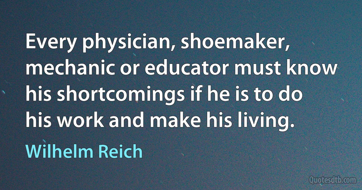 Every physician, shoemaker, mechanic or educator must know his shortcomings if he is to do his work and make his living. (Wilhelm Reich)