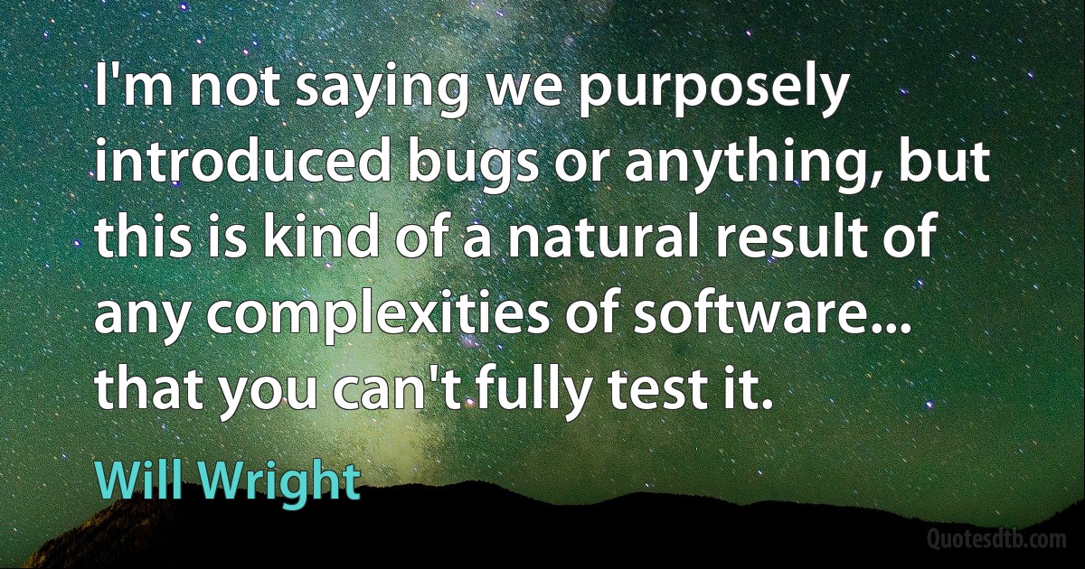 I'm not saying we purposely introduced bugs or anything, but this is kind of a natural result of any complexities of software... that you can't fully test it. (Will Wright)