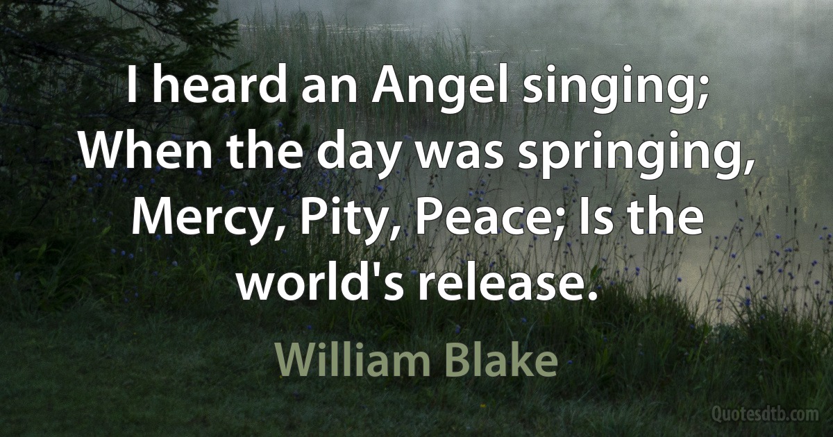 I heard an Angel singing; When the day was springing, Mercy, Pity, Peace; Is the world's release. (William Blake)