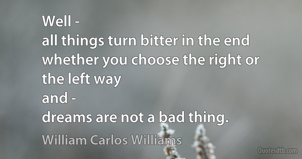 Well -
all things turn bitter in the end
whether you choose the right or
the left way
and -
dreams are not a bad thing. (William Carlos Williams)