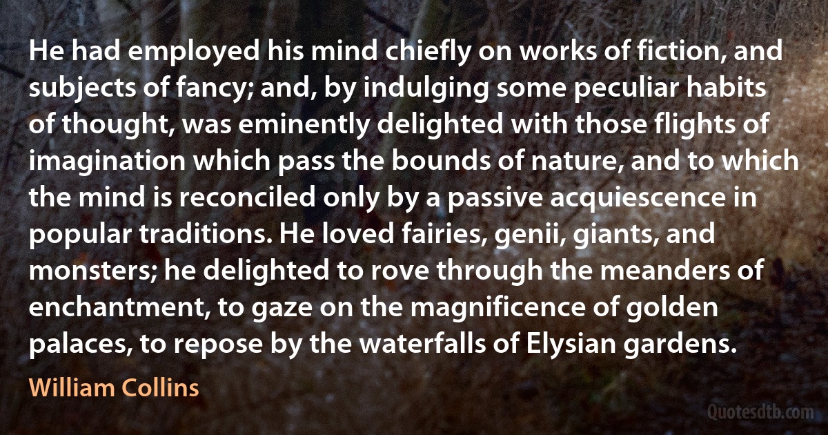 He had employed his mind chiefly on works of fiction, and subjects of fancy; and, by indulging some peculiar habits of thought, was eminently delighted with those flights of imagination which pass the bounds of nature, and to which the mind is reconciled only by a passive acquiescence in popular traditions. He loved fairies, genii, giants, and monsters; he delighted to rove through the meanders of enchantment, to gaze on the magnificence of golden palaces, to repose by the waterfalls of Elysian gardens. (William Collins)