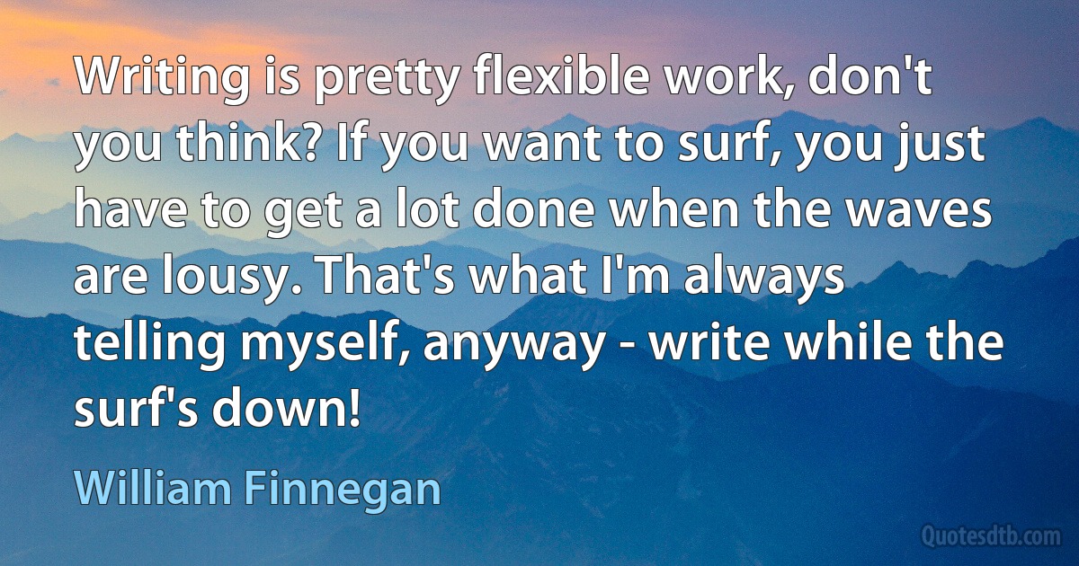 Writing is pretty flexible work, don't you think? If you want to surf, you just have to get a lot done when the waves are lousy. That's what I'm always telling myself, anyway - write while the surf's down! (William Finnegan)