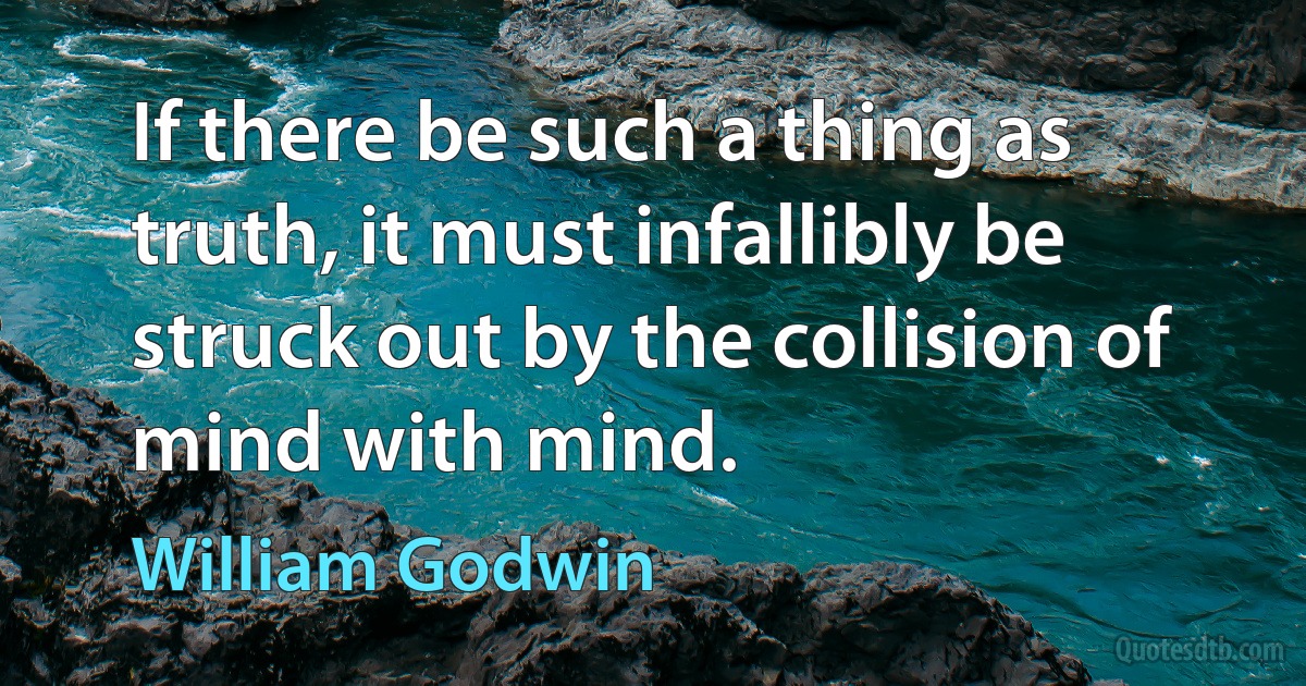 If there be such a thing as truth, it must infallibly be struck out by the collision of mind with mind. (William Godwin)