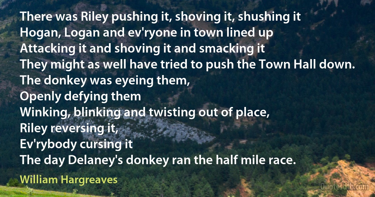 There was Riley pushing it, shoving it, shushing it
Hogan, Logan and ev'ryone in town lined up
Attacking it and shoving it and smacking it
They might as well have tried to push the Town Hall down.
The donkey was eyeing them,
Openly defying them
Winking, blinking and twisting out of place,
Riley reversing it,
Ev'rybody cursing it
The day Delaney's donkey ran the half mile race. (William Hargreaves)