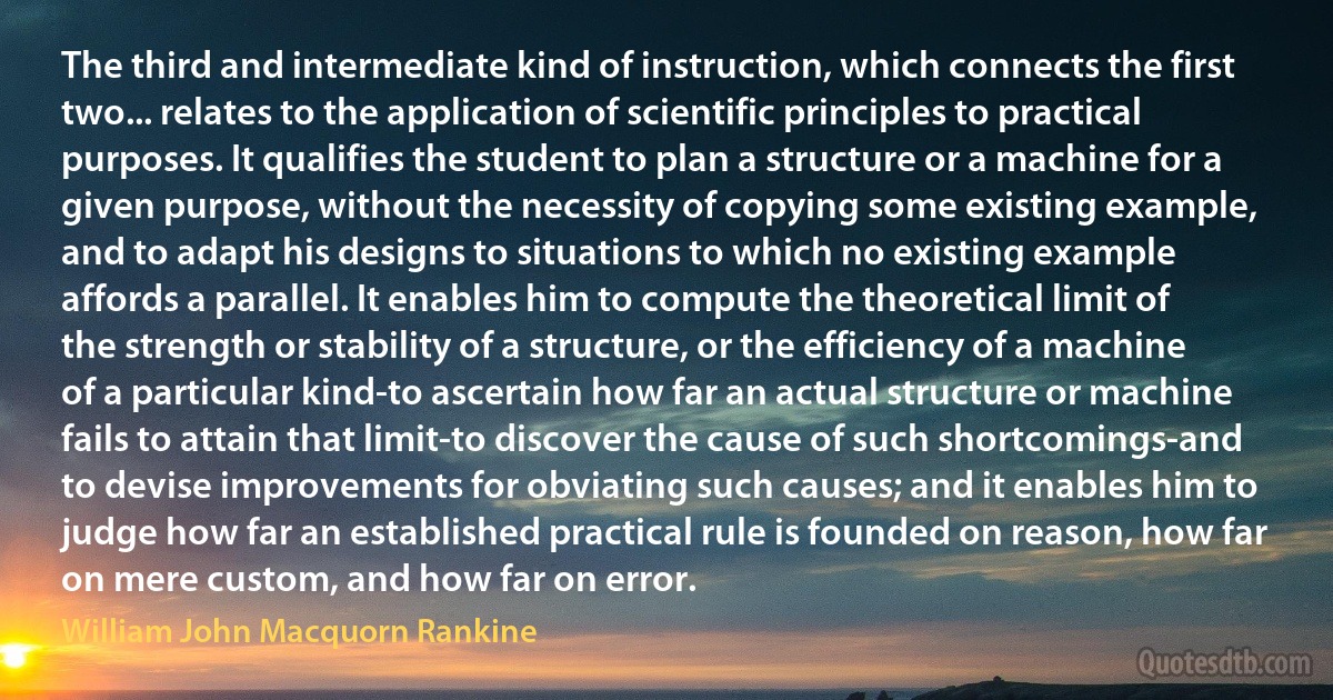 The third and intermediate kind of instruction, which connects the first two... relates to the application of scientific principles to practical purposes. It qualifies the student to plan a structure or a machine for a given purpose, without the necessity of copying some existing example, and to adapt his designs to situations to which no existing example affords a parallel. It enables him to compute the theoretical limit of the strength or stability of a structure, or the efficiency of a machine of a particular kind-to ascertain how far an actual structure or machine fails to attain that limit-to discover the cause of such shortcomings-and to devise improvements for obviating such causes; and it enables him to judge how far an established practical rule is founded on reason, how far on mere custom, and how far on error. (William John Macquorn Rankine)