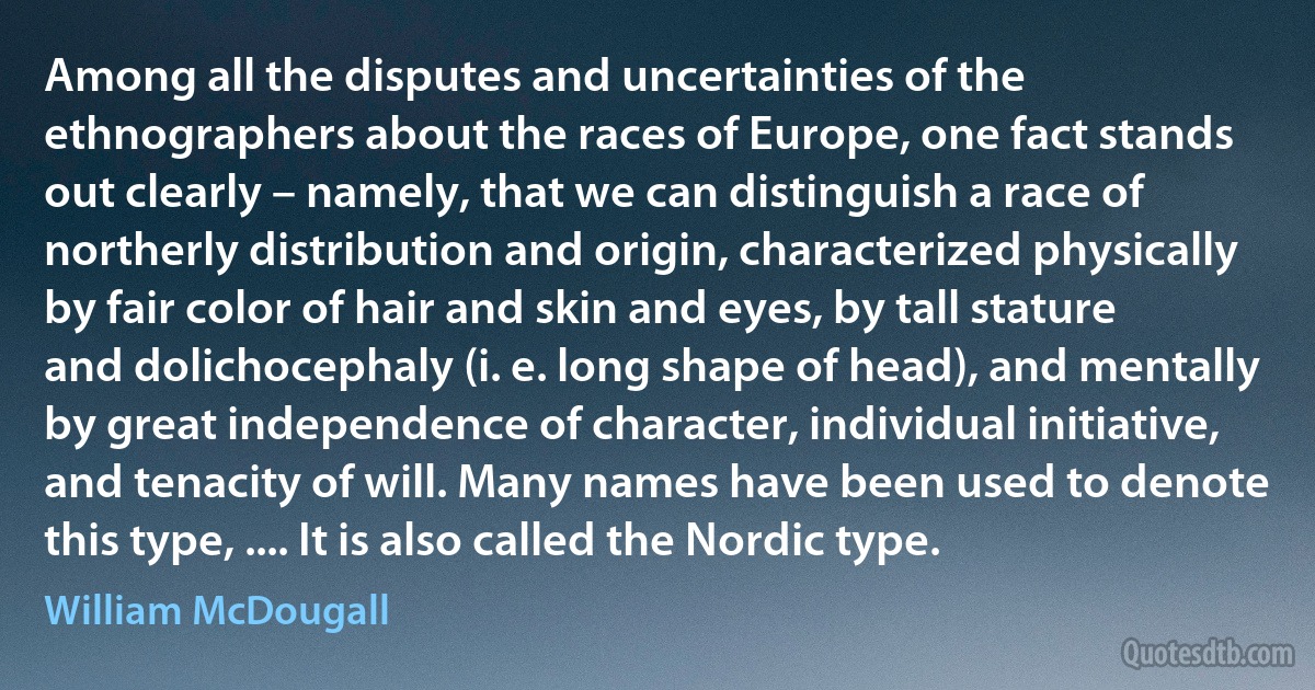 Among all the disputes and uncertainties of the ethnographers about the races of Europe, one fact stands out clearly – namely, that we can distinguish a race of northerly distribution and origin, characterized physically by fair color of hair and skin and eyes, by tall stature and dolichocephaly (i. e. long shape of head), and mentally by great independence of character, individual initiative, and tenacity of will. Many names have been used to denote this type, .... It is also called the Nordic type. (William McDougall)