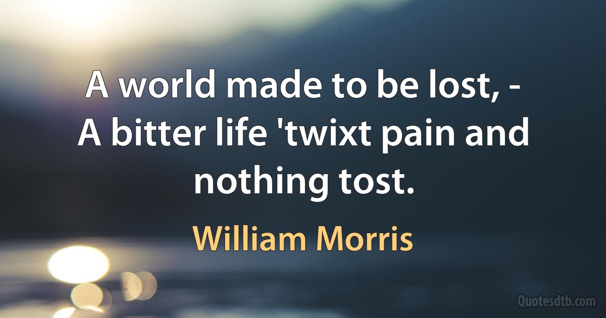 A world made to be lost, -
A bitter life 'twixt pain and nothing tost. (William Morris)