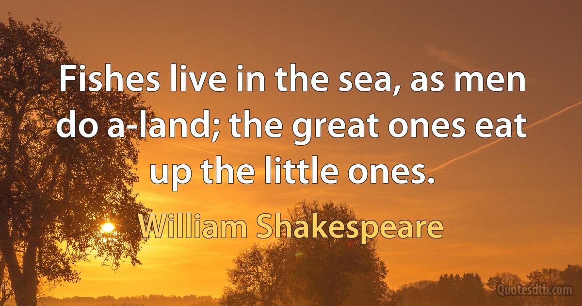 Fishes live in the sea, as men do a-land; the great ones eat up the little ones. (William Shakespeare)