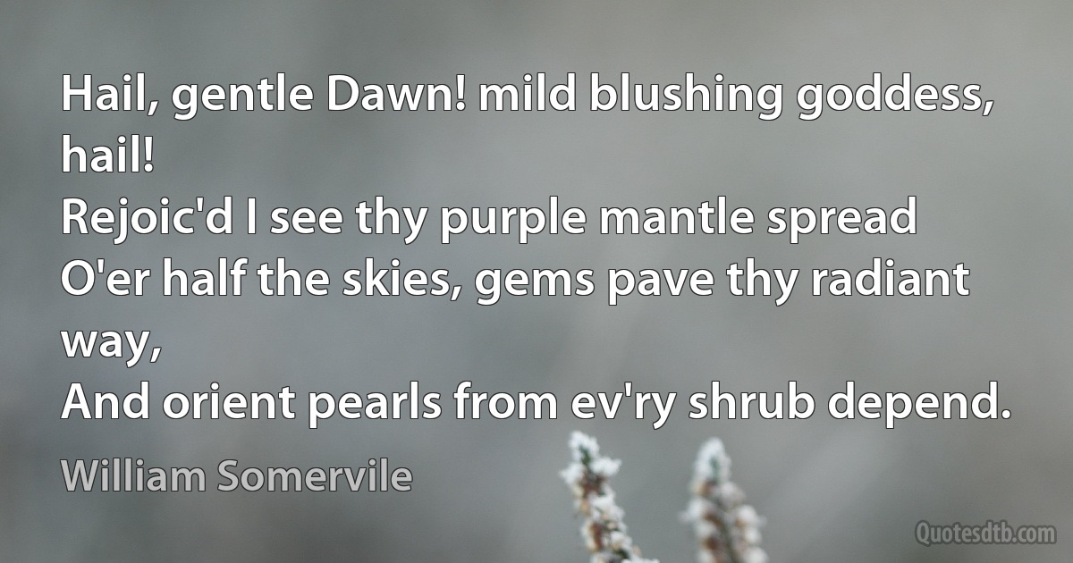 Hail, gentle Dawn! mild blushing goddess, hail!
Rejoic'd I see thy purple mantle spread
O'er half the skies, gems pave thy radiant way,
And orient pearls from ev'ry shrub depend. (William Somervile)