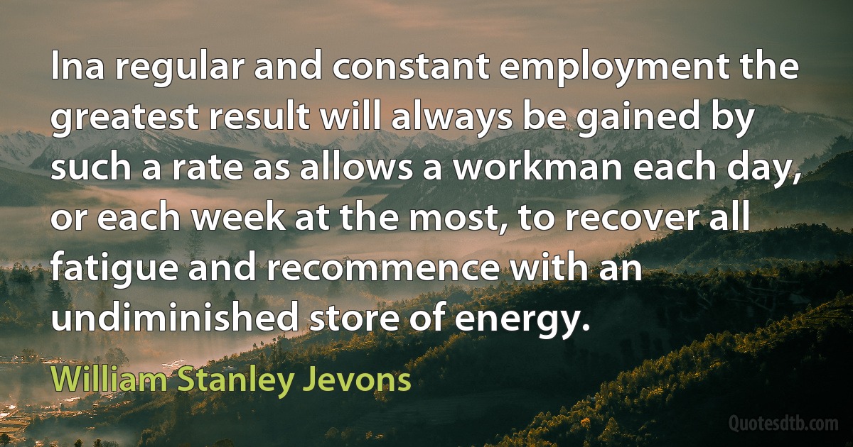 Ina regular and constant employment the greatest result will always be gained by such a rate as allows a workman each day, or each week at the most, to recover all fatigue and recommence with an undiminished store of energy. (William Stanley Jevons)