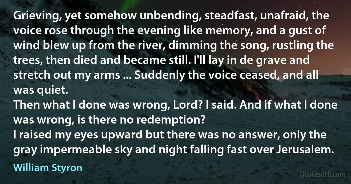 Grieving, yet somehow unbending, steadfast, unafraid, the voice rose through the evening like memory, and a gust of wind blew up from the river, dimming the song, rustling the trees, then died and became still. I'll lay in de grave and stretch out my arms ... Suddenly the voice ceased, and all was quiet.
Then what I done was wrong, Lord? I said. And if what I done was wrong, is there no redemption?
I raised my eyes upward but there was no answer, only the gray impermeable sky and night falling fast over Jerusalem. (William Styron)