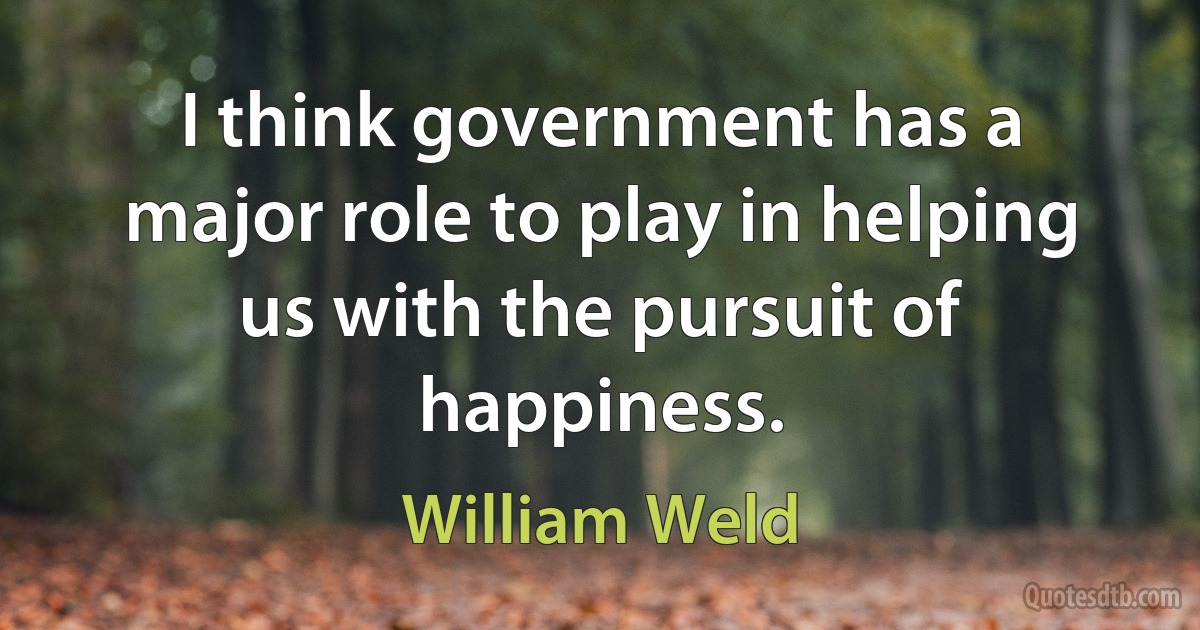 I think government has a major role to play in helping us with the pursuit of happiness. (William Weld)