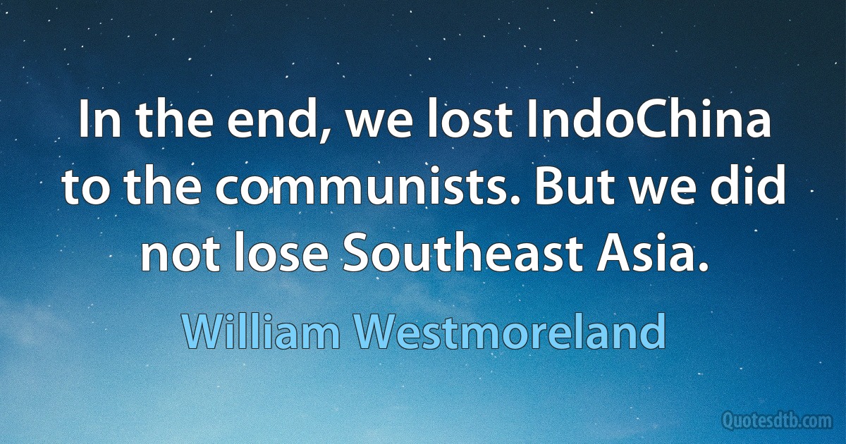 In the end, we lost IndoChina to the communists. But we did not lose Southeast Asia. (William Westmoreland)