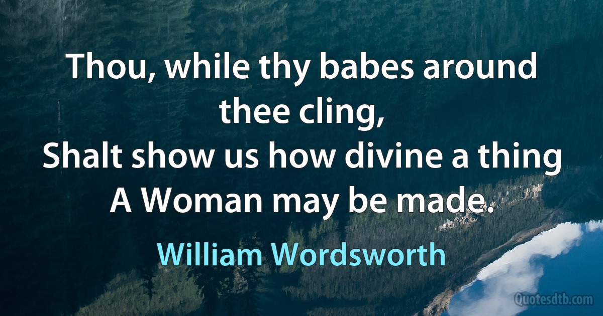 Thou, while thy babes around thee cling,
Shalt show us how divine a thing
A Woman may be made. (William Wordsworth)