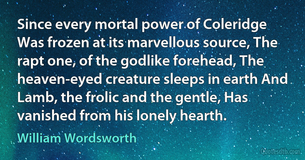 Since every mortal power of Coleridge Was frozen at its marvellous source, The rapt one, of the godlike forehead, The heaven-eyed creature sleeps in earth And Lamb, the frolic and the gentle, Has vanished from his lonely hearth. (William Wordsworth)