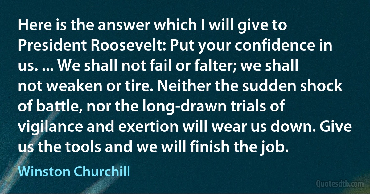 Here is the answer which I will give to President Roosevelt: Put your confidence in us. ... We shall not fail or falter; we shall not weaken or tire. Neither the sudden shock of battle, nor the long-drawn trials of vigilance and exertion will wear us down. Give us the tools and we will finish the job. (Winston Churchill)