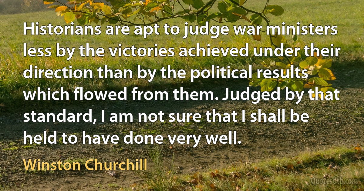 Historians are apt to judge war ministers less by the victories achieved under their direction than by the political results which flowed from them. Judged by that standard, I am not sure that I shall be held to have done very well. (Winston Churchill)