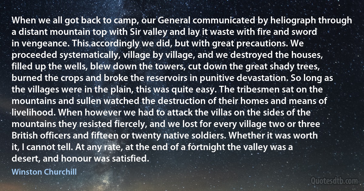 When we all got back to camp, our General communicated by heliograph through a distant mountain top with Sir valley and lay it waste with fire and sword in vengeance. This accordingly we did, but with great precautions. We proceeded systematically, village by village, and we destroyed the houses, filled up the wells, blew down the towers, cut down the great shady trees, burned the crops and broke the reservoirs in punitive devastation. So long as the villages were in the plain, this was quite easy. The tribesmen sat on the mountains and sullen watched the destruction of their homes and means of livelihood. When however we had to attack the villas on the sides of the mountains they resisted fiercely, and we lost for every village two or three British officers and fifteen or twenty native soldiers. Whether it was worth it, I cannot tell. At any rate, at the end of a fortnight the valley was a desert, and honour was satisfied. (Winston Churchill)