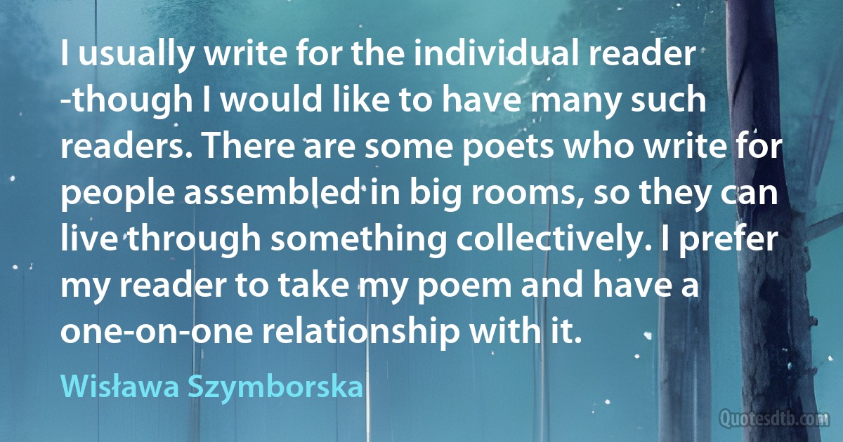 I usually write for the individual reader -though I would like to have many such readers. There are some poets who write for people assembled in big rooms, so they can live through something collectively. I prefer my reader to take my poem and have a one-on-one relationship with it. (Wisława Szymborska)