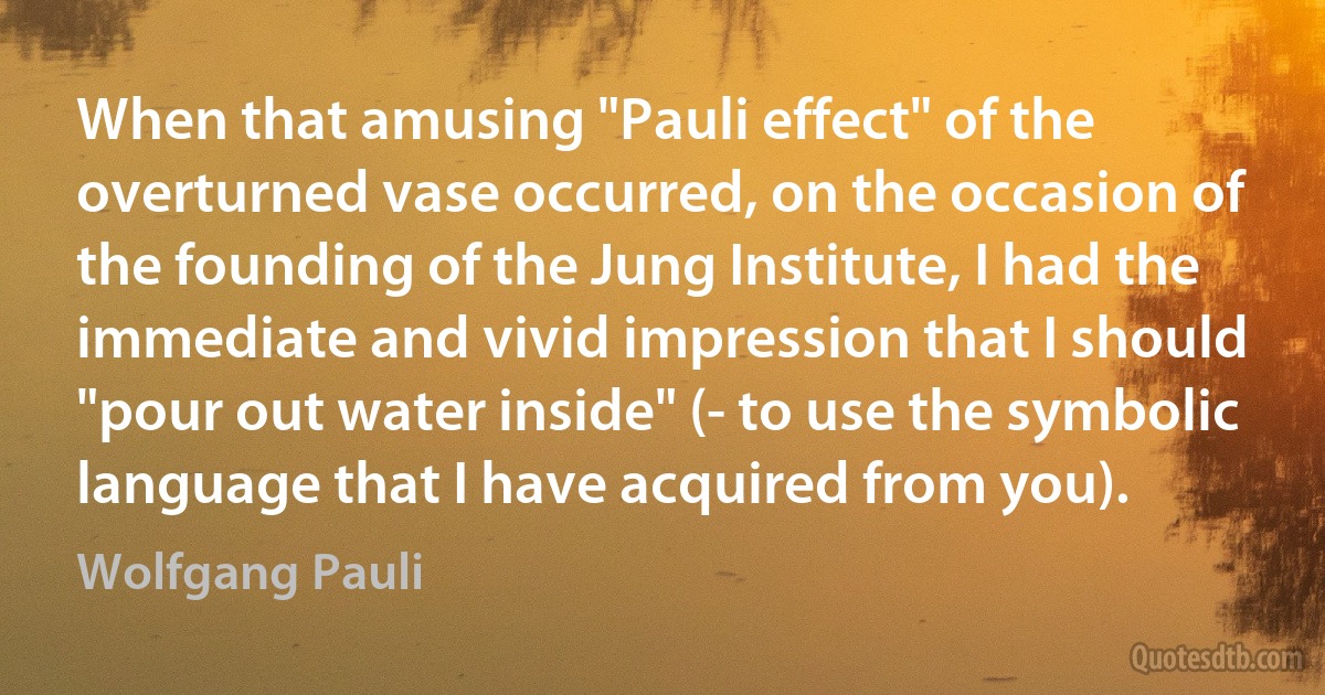 When that amusing "Pauli effect" of the overturned vase occurred, on the occasion of the founding of the Jung Institute, I had the immediate and vivid impression that I should "pour out water inside" (- to use the symbolic language that I have acquired from you). (Wolfgang Pauli)