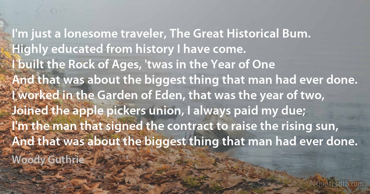 I'm just a lonesome traveler, The Great Historical Bum.
Highly educated from history I have come.
I built the Rock of Ages, 'twas in the Year of One
And that was about the biggest thing that man had ever done.
I worked in the Garden of Eden, that was the year of two,
Joined the apple pickers union, I always paid my due;
I'm the man that signed the contract to raise the rising sun,
And that was about the biggest thing that man had ever done. (Woody Guthrie)