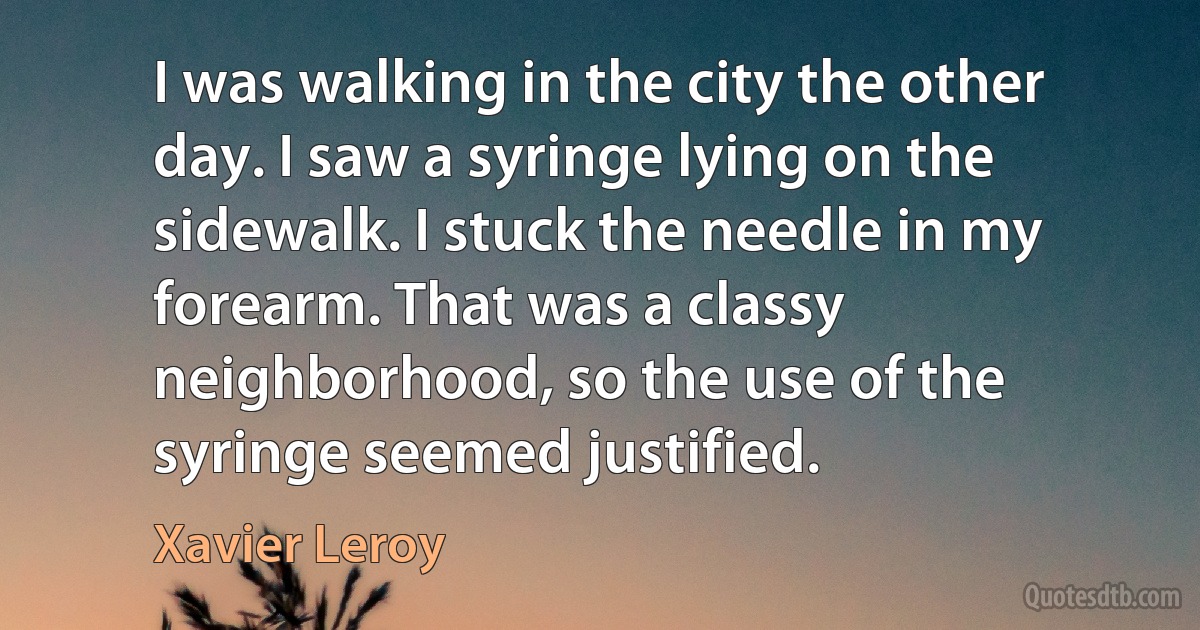 I was walking in the city the other day. I saw a syringe lying on the sidewalk. I stuck the needle in my forearm. That was a classy neighborhood, so the use of the syringe seemed justified. (Xavier Leroy)